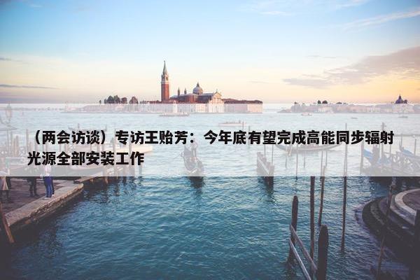 （两会访谈）专访王贻芳：今年底有望完成高能同步辐射光源全部安装工作