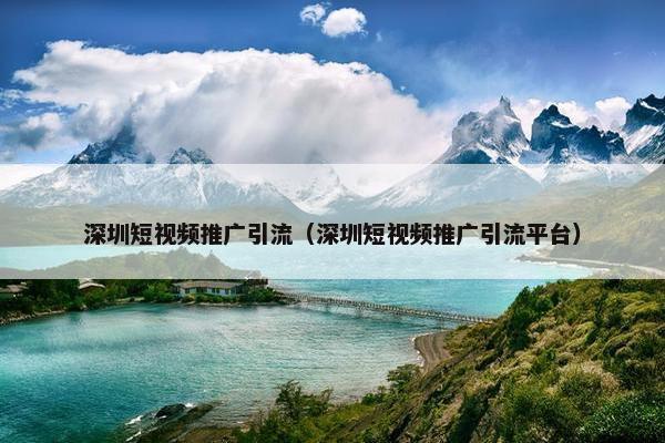 深圳短视频推广引流（深圳短视频推广引流平台）