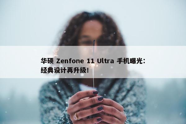 华硕 Zenfone 11 Ultra 手机曝光：经典设计再升级！