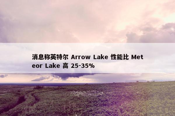 消息称英特尔 Arrow Lake 性能比 Meteor Lake 高 25-35%