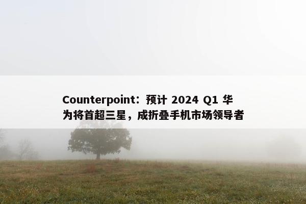Counterpoint：预计 2024 Q1 华为将首超三星，成折叠手机市场领导者