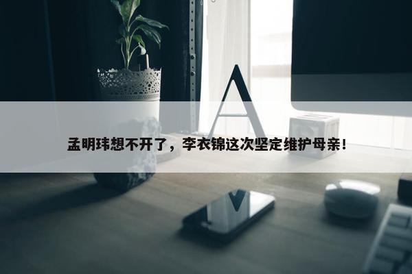 孟明玮想不开了，李衣锦这次坚定维护母亲！