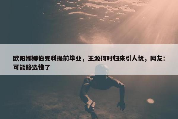 欧阳娜娜伯克利提前毕业，王源何时归来引人忧，网友：可能路选错了