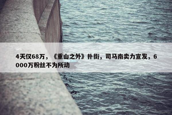 4天仅68万，《重山之外》扑街，司马南卖力宣发，6000万粉丝不为所动