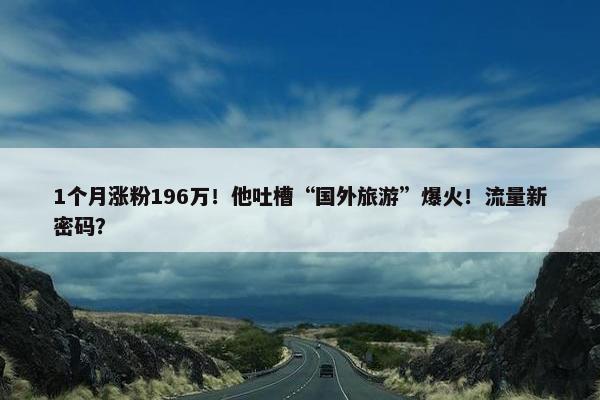 1个月涨粉196万！他吐槽“国外旅游”爆火！流量新密码？