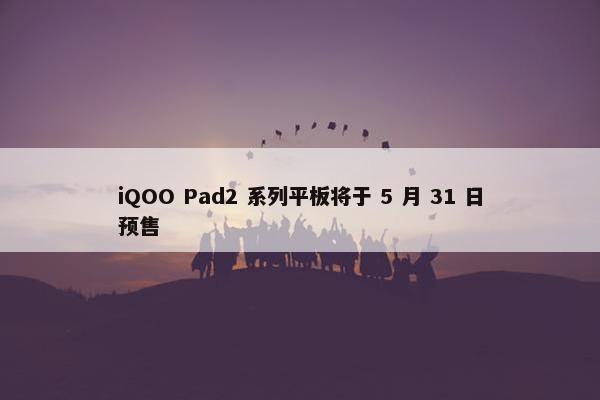 iQOO Pad2 系列平板将于 5 月 31 日预售