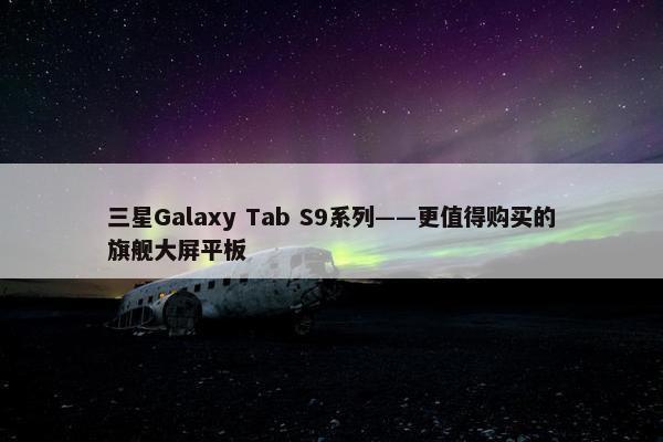 三星Galaxy Tab S9系列——更值得购买的旗舰大屏平板