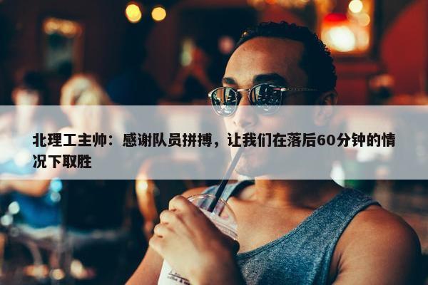 北理工主帅：感谢队员拼搏，让我们在落后60分钟的情况下取胜