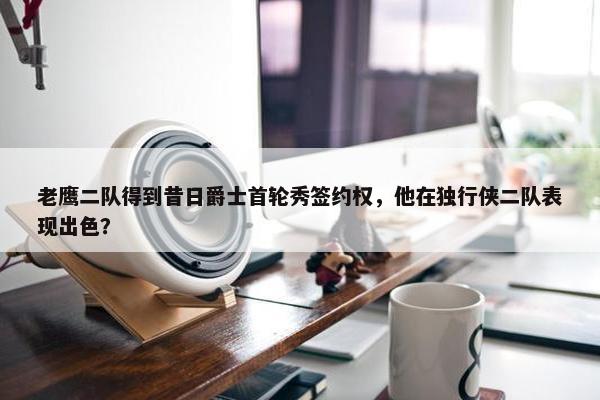 老鹰二队得到昔日爵士首轮秀签约权，他在独行侠二队表现出色？