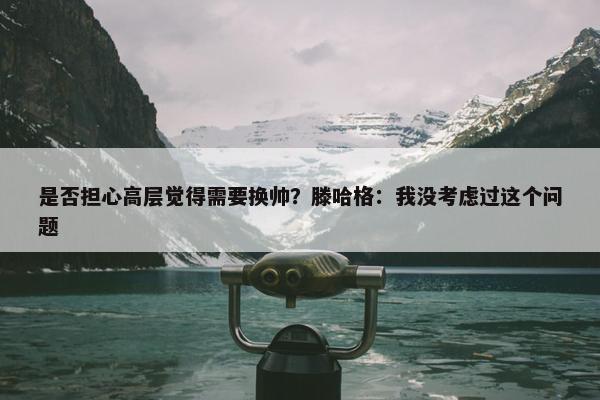 是否担心高层觉得需要换帅？滕哈格：我没考虑过这个问题