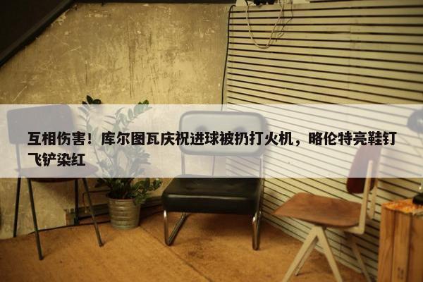 互相伤害！库尔图瓦庆祝进球被扔打火机，略伦特亮鞋钉飞铲染红