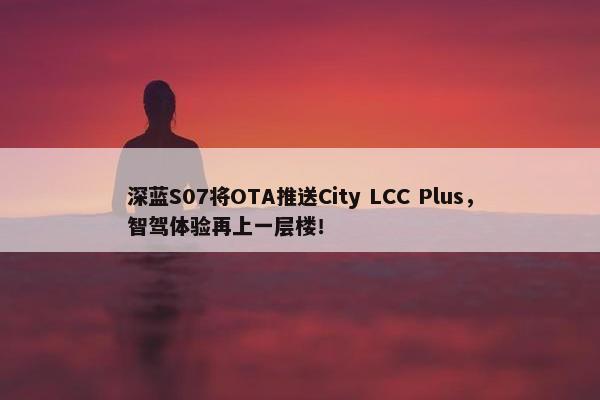 深蓝S07将OTA推送City LCC Plus，智驾体验再上一层楼！