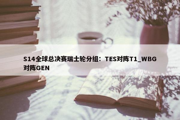 S14全球总决赛瑞士轮分组：TES对阵T1_WBG对阵GEN